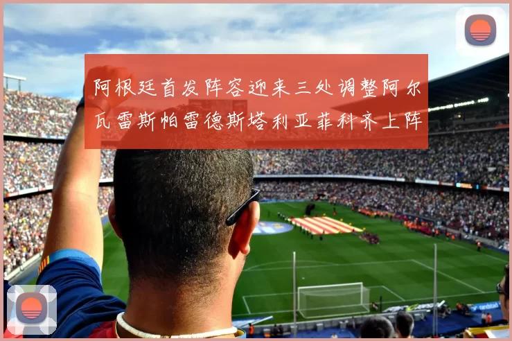 阿根廷首发阵容迎来三处调整阿尔瓦雷斯帕雷德斯塔利亚菲科齐上阵